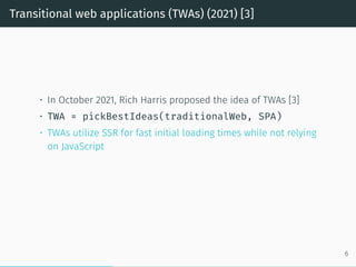 Transitional web applications (TWAs) (2021) [3]
• In October 2021, Rich Harris proposed the idea of TWAs [3]
• TWA = pickBestIdeas(traditionalWeb, SPA)
• TWAs utilize SSR for fast initial loading times while not relying
on JavaScript
6
 