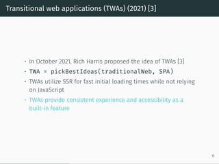 Transitional web applications (TWAs) (2021) [3]
• In October 2021, Rich Harris proposed the idea of TWAs [3]
• TWA = pickBestIdeas(traditionalWeb, SPA)
• TWAs utilize SSR for fast initial loading times while not relying
on JavaScript
• TWAs provide consistent experience and accessibility as a
built-in feature
6
 