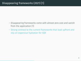 Disappearing frameworks (2021) [1]
• Disappearing frameworks come with almost zero cost and vanish
from the application [1]
• Strong contrast to the current frameworks that load upfront and
rely on expensive hydration for SSR
8
 
