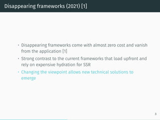 Disappearing frameworks (2021) [1]
• Disappearing frameworks come with almost zero cost and vanish
from the application [1]
• Strong contrast to the current frameworks that load upfront and
rely on expensive hydration for SSR
• Changing the viewpoint allows new technical solutions to
emerge
8
 