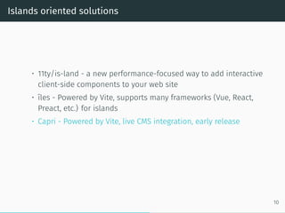 Islands oriented solutions
• 11ty/is-land - a new performance-focused way to add interactive
client-side components to your web site
• îles - Powered by Vite, supports many frameworks (Vue, React,
Preact, etc.) for islands
• Capri - Powered by Vite, live CMS integration, early release
10
 