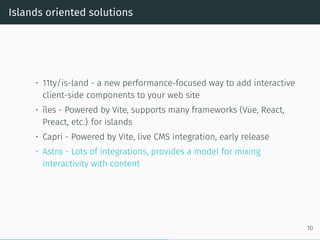 Islands oriented solutions
• 11ty/is-land - a new performance-focused way to add interactive
client-side components to your web site
• îles - Powered by Vite, supports many frameworks (Vue, React,
Preact, etc.) for islands
• Capri - Powered by Vite, live CMS integration, early release
• Astro - Lots of integrations, provides a model for mixing
interactivity with content
10
 