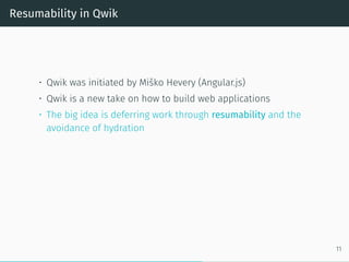 Resumability in Qwik
• Qwik was initiated by Miško Hevery (Angular.js)
• Qwik is a new take on how to build web applications
• The big idea is deferring work through resumability and the
avoidance of hydration
11
 