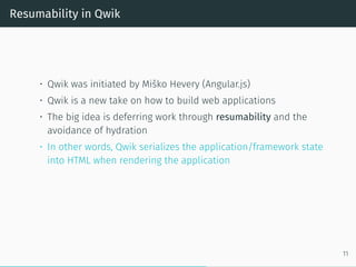 Resumability in Qwik
• Qwik was initiated by Miško Hevery (Angular.js)
• Qwik is a new take on how to build web applications
• The big idea is deferring work through resumability and the
avoidance of hydration
• In other words, Qwik serializes the application/framework state
into HTML when rendering the application
11
 