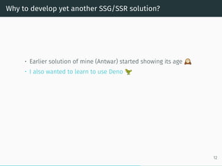 Why to develop yet another SSG/SSR solution?
• Earlier solution of mine (Antwar) started showing its age
• I also wanted to learn to use Deno
12
 