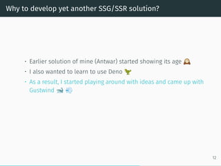 Why to develop yet another SSG/SSR solution?
• Earlier solution of mine (Antwar) started showing its age
• I also wanted to learn to use Deno
• As a result, I started playing around with ideas and came up with
Gustwind
12
 