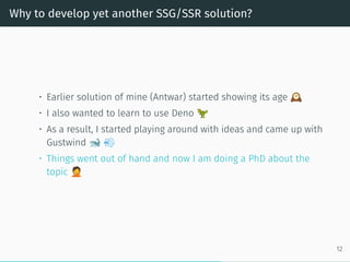 Why to develop yet another SSG/SSR solution?
• Earlier solution of mine (Antwar) started showing its age
• I also wanted to learn to use Deno
• As a result, I started playing around with ideas and came up with
Gustwind
• Things went out of hand and now I am doing a PhD about the
topic
12
 