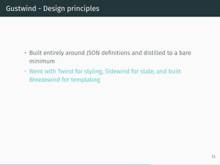 Gustwind - Design principles
• Built entirely around JSON definitions and distilled to a bare
minimum
• Went with Twind for styling, Sidewind for state, and built
Breezewind for templating
13
 