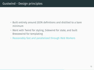 Gustwind - Design principles
• Built entirely around JSON definitions and distilled to a bare
minimum
• Went with Twind for styling, Sidewind for state, and built
Breezewind for templating
• Reasonably fast and parallelized through Web Workers
13
 