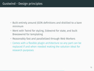 Gustwind - Design principles
• Built entirely around JSON definitions and distilled to a bare
minimum
• Went with Twind for styling, Sidewind for state, and built
Breezewind for templating
• Reasonably fast and parallelized through Web Workers
• Comes with a flexible plugin architecture so any part can be
replaced if and when needed making the solution ideal for
research purposes
13
 