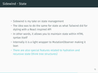 Sidewind - State
• Sidewind is my take on state management
• The idea was to do the same for state as what Tailwind did for
styling with a React inspired API
• In other words, it allows you to maintain state within HTML
syntax itself
• Internally it is a light wrapper to MutationObserver making it
lean
• There are also special features related to hydration and
recursive state (think tree structures)
15
 