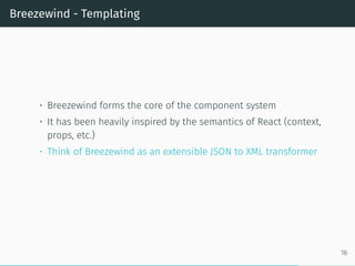 Breezewind - Templating
• Breezewind forms the core of the component system
• It has been heavily inspired by the semantics of React (context,
props, etc.)
• Think of Breezewind as an extensible JSON to XML transformer
16
 