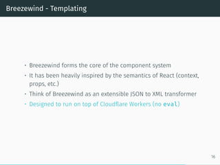 Breezewind - Templating
• Breezewind forms the core of the component system
• It has been heavily inspired by the semantics of React (context,
props, etc.)
• Think of Breezewind as an extensible JSON to XML transformer
• Designed to run on top of Cloudflare Workers (no eval)
16
 