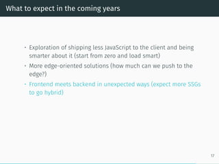 What to expect in the coming years
• Exploration of shipping less JavaScript to the client and being
smarter about it (start from zero and load smart)
• More edge-oriented solutions (how much can we push to the
edge?)
• Frontend meets backend in unexpected ways (expect more SSGs
to go hybrid)
17
 