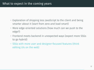 What to expect in the coming years
• Exploration of shipping less JavaScript to the client and being
smarter about it (start from zero and load smart)
• More edge-oriented solutions (how much can we push to the
edge?)
• Frontend meets backend in unexpected ways (expect more SSGs
to go hybrid)
• SSGs with more user and designer-focused features (think
editing UIs on the web)
17
 