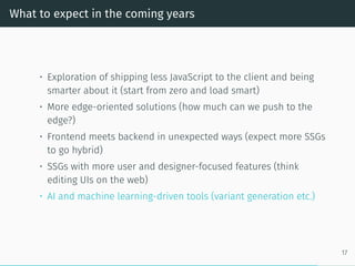What to expect in the coming years
• Exploration of shipping less JavaScript to the client and being
smarter about it (start from zero and load smart)
• More edge-oriented solutions (how much can we push to the
edge?)
• Frontend meets backend in unexpected ways (expect more SSGs
to go hybrid)
• SSGs with more user and designer-focused features (think
editing UIs on the web)
• AI and machine learning-driven tools (variant generation etc.)
17
 