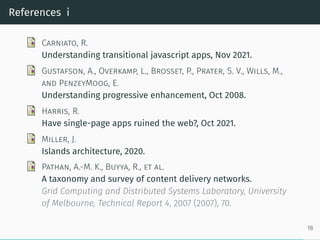 References i
Carniato, R.
Understanding transitional javascript apps, Nov 2021.
Gustafson, A., Overkamp, L., Brosset, P., Prater, S. V., Wills, M.,
and PenzeyMoog, E.
Understanding progressive enhancement, Oct 2008.
Harris, R.
Have single-page apps ruined the web?, Oct 2021.
Miller, J.
Islands architecture, 2020.
Pathan, A.-M. K., Buyya, R., et al.
A taxonomy and survey of content delivery networks.
Grid Computing and Distributed Systems Laboratory, University
of Melbourne, Technical Report 4, 2007 (2007), 70.
18
 