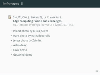 References ii
Shi, W., Cao, J., Zhang, Q., Li, Y., and Xu, L.
Edge computing: Vision and challenges.
IEEE internet of things journal 3, 5 (2016), 637–646.
• Island photo by Julius_Silver
• Hare photo by nathalieburblis
• Jenga photo by Zaimful
• Astro demo
• Qwik demo
• Gustwind demo
19
 