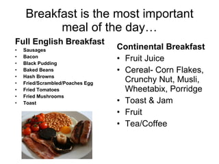 Breakfast is the most important meal of the day… Continental Breakfast Fruit Juice Cereal- Corn Flakes, Crunchy Nut, Musli, Wheetabix, Porridge Toast & Jam Fruit Tea/Coffee Full English Breakfast Sausages Bacon Black Pudding Baked Beans Hash Browns Fried/Scrambled/Poaches Egg Fried Tomatoes Fried Mushrooms Toast 