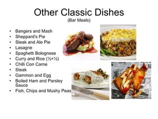 Other Classic Dishes (Bar Meals) Bangers and Mash Sheppard's Pie Steak and Ale Pie Lasagne Spaghetti Bolognese Curry and Rice (½+½)  Chilli Con Carne Steak Gammon and Egg Boiled Ham and Parsley Sauce Fish, Chips and Mushy Peas 