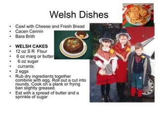 Welsh Dishes Cawl with Cheese and Fresh Bread Cacen Cennin Bara Brith WELSH CAKES 12 oz S R  Flour 6 oz marg or butter 6 oz sugar currants 2 eggs Rub dry ingredients together combine with egg. Roll out a cut into rounds. Cook on a plank or frying ban slightly greased. Eat with a spread of butter and a sprinkle of sugar 