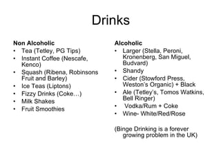Drinks Non Alcoholic Tea (Tetley, PG Tips) Instant Coffee (Nescafe, Kenco) Squash (Ribena, Robinsons Fruit and Barley) Ice Teas (Liptons) Fizzy Drinks (Coke…) Milk Shakes Fruit Smoothies Alcoholic Larger (Stella, Peroni, Kronenberg, San Miguel, Budvard)  Shandy Cider (Stowford Press, Weston’s Organic) + Black Ale (Tetley’s, Tomos Watkins, Bell Ringer) Vodka/Rum + Coke Wine- White/Red/Rose (Binge Drinking is a forever growing problem in the UK) 