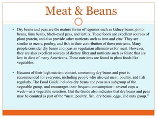 Meat & Beans
 Dry beans and peas are the mature forms of legumes such as kidney beans, pinto
  beans, lima beans, black-eyed peas, and lentils. These foods are excellent sources of
  plant protein, and also provide other nutrients such as iron and zinc. They are
  similar to meats, poultry, and fish in their contribution of these nutrients. Many
  people consider dry beans and peas as vegetarian alternatives for meat. However,
  they are also excellent sources of dietary fiber and nutrients such as folate that are
  low in diets of many Americans. These nutrients are found in plant foods like
  vegetables.

 Because of their high nutrient content, consuming dry beans and peas is
  recommended for everyone, including people who also eat meat, poultry, and fish
  regularly. The Food Guide includes dry beans and peas as a subgroup of the
  vegetable group, and encourages their frequent consumption—several cups a
  week—as a vegetable selection. But the Guide also indicates that dry beans and peas
  may be counted as part of the “meat, poultry, fish, dry beans, eggs, and nuts group.”
 