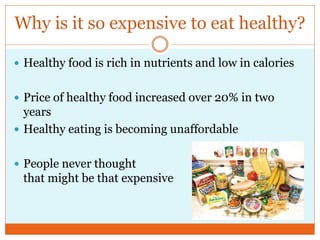 Why is it so expensive to eat healthy?

 Healthy food is rich in nutrients and low in calories


 Price of healthy food increased over 20% in two
  years
 Healthy eating is becoming unaffordable


 People never thought
 that might be that expensive
 