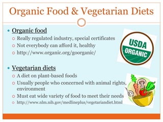 Organic Food & Vegetarian Diets
 Organic food
   Really regulated industry, special certificates

   Not everybody can afford it, healthy

   http://www.organic.org/goorganic/



 Vegetarian diets
   A diet on plant-based foods

   Usually people who concerned with animal rights,
    environment
   Must eat wide variety of food to meet their needs
     http://www.nlm.nih.gov/medlineplus/vegetariandiet.html
 