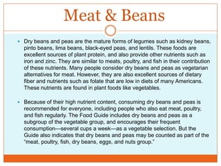 Meat & BeansDry beans and peas are the mature forms of legumes such as kidney beans, pinto beans, lima beans, black-eyed peas, and lentils. These foods are excellent sources of plant protein, and also provide other nutrients such as iron and zinc. They are similar to meats, poultry, and fish in their contribution of these nutrients. Many people consider dry beans and peas as vegetarian alternatives for meat. However, they are also excellent sources of dietary fiber and nutrients such as folate that are low in diets of many Americans. These nutrients are found in plant foods like vegetables.Because of their high nutrient content, consuming dry beans and peas is recommended for everyone, including people who also eat meat, poultry, and fish regularly. The Food Guide includes dry beans and peas as a subgroup of the vegetable group, and encourages their frequent consumption—several cups a week—as a vegetable selection. But the Guide also indicates that dry beans and peas may be counted as part of the “meat, poultry, fish, dry beans, eggs, and nuts group.”
