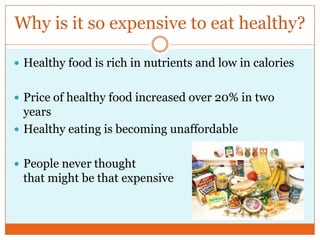 Why is it so expensive to eat healthy?http://abcnews.go.com/Technology/DiabetesResource/story?id=4021965&page=1Healthy food is rich in nutrients and low in caloriesPrice of healthy food increased over 20% in two yearsHealthy eating is becoming unaffordablePeople never thought                                                    that might be that expensive