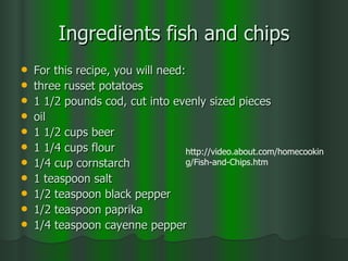 Ingredients fish and chips For this recipe, you will need:  three russet potatoes  1 1/2 pounds cod, cut into evenly sized pieces  oil  1 1/2 cups beer  1 1/4 cups flour  1/4 cup cornstarch  1 teaspoon salt  1/2 teaspoon black pepper  1/2 teaspoon paprika  1/4 teaspoon cayenne pepper  http://video.about.com/homecooking/Fish-and-Chips.htm 