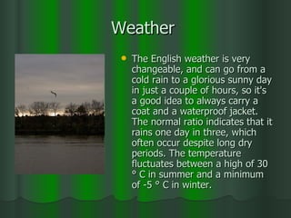 Weather  The English weather is very changeable, and can go from a cold rain to a glorious sunny day in just a couple of hours, so it's a good idea to always carry a coat and a waterproof jacket. The normal ratio indicates that it rains one day in three, which often occur despite long dry periods. The temperature fluctuates between a high of 30 ° C in summer and a minimum of -5 ° C in winter. 