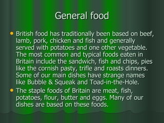 General food British food has traditionally been based on beef, lamb, pork, chicken and fish and generally served with potatoes and one other vegetable. The most common and typical foods eaten in Britain include the sandwich, fish and chips, pies like the cornish pasty, trifle and roasts dinners. Some of our main dishes have strange names like Bubble & Squeak and Toad-in-the-Hole. The staple foods of Britain are meat, fish, potatoes, flour, butter and eggs. Many of our dishes are based on these foods. 