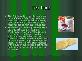 Tea hour The British working population did not have Afternoon Tea. They had a meal about midday, and a meal after work, between five and seven o'clock. This meal was called 'high tea' or just 'tea'.  Traditionally eaten early evening, High tea was a substantial meal that combined delicious sweet foods, such as scones, cakes, buns or tea breads, with tempting savouries, such as cheese on toast, toasted crumpets, cold meats and pickles or poached eggs on toast. This meal is now often replaced with a supper due to people eating their main meal in the evenings rather than at midday. 