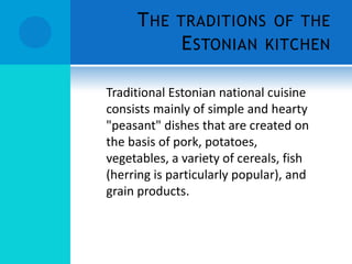 T HE TRADITIONS OF THE
           E STONIAN KITCHEN

Traditional Estonian national cuisine
consists mainly of simple and hearty
"peasant" dishes that are created on
the basis of pork, potatoes,
vegetables, a variety of cereals, fish
(herring is particularly popular), and
grain products.
 