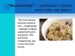 “M ULGIKAPSAD ” – SAUERKRAUT COOKED
                      WITH PORK AND BARLEY


      The most famous
     Estonian national
     dish - mulgikapsad
     - cabbage-mulgiski,
     cooked with pork
     and grains. This
     dish looks
     unappetizing, but
     is very tasty and
     hearty.
 