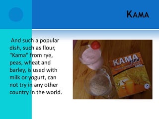 K AMA

 And such a popular
dish, such as flour,
"Kama" from rye,
peas, wheat and
barley, is used with
milk or yogurt, can
not try in any other
country in the world.
 