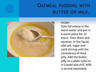 O ATMEAL PUDDING WITH
      BUTTER OR MILK .

         recipe:
         Oats fall asleep in the
         warm water and put in
         a warm place for 12
         hours. Then drain and
         squeeze, in the liquid,
         add salt, sugar and
         cook stirring until the
         consistency of thick
         jelly. Add the butter,
         jelly on a plate vylivt or
         in a bowl and chill. Milk
         is served separately.
 