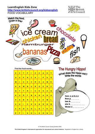 LearnEnglish Kids Zone
http://www.britishcouncil.org/kidsenglish
FOOD VOCABULARY




     Find the food words:_

      X     C      T      P      I       Z      Z      A      H      Y

      D     U      P      N      C       H      I      P      S      O

      M     I      C      E      C       R      E      A      M      E

      H     A      M      B      U       R      G      E      R      Z

      Q     T      Y      R      I       C      E      S      A      G

      K     U      R      F      B       A      N      A      N      A                         two c a k e s
                                                                                               five p _ _ _ _ _
      H     A      B      R      E       A      D      E      M      L
                                                                                               ten b _ _ _ _ _ _
      C     H      I      C      K       E      N      R      O      B                         six h _ _ _ _ _ _ _ _ _
                                                                                               three c _ _ _ _ _ _ _
      C     H      O      C      O       L      A      T      E      P

      E     F      I      S      H       L      X      O      N      V




                                              © The British Council, Spring Gardens 2002

     The United Kingdom’s international organisation for educational and cultural relations. Registered in England as a charity.