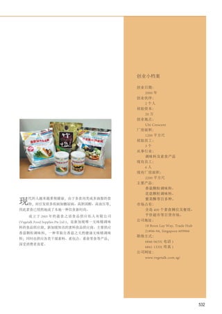 创业小档案

                                                 创业日期：
                                                   2000 年
                                                 创业伙伴：
                                                   2 个人
                                                 初始资本：
                                                   20 万
                                                 创业地点：
                                                   Ubi Crescent
                                                 厂房面积：
                                                   1200 平方尺
                                                 初始员工：
                                                   3个
                                                 从事行业：
                                                   调味料及素食产品
                                                 现有员工：
                                                   6人
                                                 现有厂房面积：
                                                   2200 平方尺
                                                 主要产品：
                                                   香菇颗粒调味料、
                                                   花菇颗粒调味料、

现
    代的人越来越重视健康，由于多食肉类或多油脂的食                        紫菜酥等百多种。
    物，而引发很多疾病如糖尿病、高胆固醇、高血压等，                     市场占有：
因此素食已悄然地成了本地一种饮食新时尚。                               全岛 400 个素食摊位及餐馆、
    成 立 于 2003 年 的 蔬 食 之 语 食 品 供 应 私 人 有 限 公 司     平价超市等百货市场。
(Vegetalk Food Supplies Pte Ltd )，是新加坡唯一无味精调味    公司地址：
                                                   18 Boon Lay Way, Trade Hub
料的食品供应商，新加坡知名的素料食品供应商。主要供应
                                                   21#06-94, Singapore 609966
香菇颗粒调味料，一种萃取自香菇之天然健康无味精调味
                                                 联络方式：
料；同时也供应各类干湿素料、素包点、素食零食等产品，
                                                   6846 0633( 电话 )
深受消费者喜爱。
                                                   6841 1335( 传真 )
                                                 公司网址：
                                                   www.vegetalk.com.sg/




                                                                                532
 