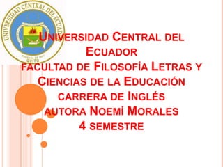 UNIVERSIDAD CENTRAL DEL
           ECUADOR
FACULTAD DE FILOSOFÍA LETRAS Y
   CIENCIAS DE LA EDUCACIÓN
      CARRERA DE INGLÉS
    AUTORA NOEMÍ MORALES
          4 SEMESTRE
 
