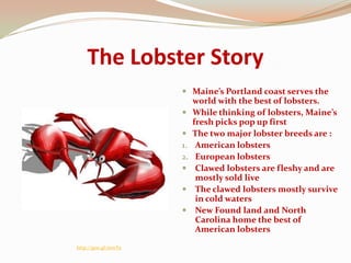 The Lobster Story
                       Maine’s Portland coast serves the
                        world with the best of lobsters.
                       While thinking of lobsters, Maine’s
                           fresh picks pop up first
                          The two major lobster breeds are :
                      1.    American lobsters
                      2.    European lobsters
                           Clawed lobsters are fleshy and are
                            mostly sold live
                           The clawed lobsters mostly survive
                            in cold waters
                           New Found land and North
                            Carolina home the best of
                            American lobsters
http://goo.gl/eewYe
 