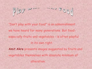 Play with your Food “ Don’t play with your food” is an admonishment we have heard for many generations. But food- especially fruits and vegetables - is often playful   in its own right. Amit Akre  presents images suggested by fruits and vegetables themselves with absolute minimum of     alteration. 
