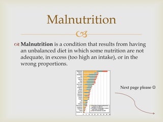Malnutrition
                 
 Malnutrition is a condition that results from having
  an unbalanced diet in which some nutrition are not
  adequate, in excess (too high an intake), or in the
  wrong proportions.



                                           Next page please 
 