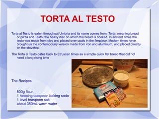 TORTA AL TESTO
Torta al Testo is eaten throughout Umbria and its name comes from: Torta, meaning bread
    or pizza and Testo, the heavy disc on which the bread is cooked. In ancient times the
    testo was made from clay and placed over coals in the fireplace. Modern times have
    brought us the contemporary version made from iron and aluminum, and placed directly
    on the stovetop.

The Torta al Testo dates back to Etruscan times as a simple quick flat bread that did not
   need a long rising time




The Recipes


   500g flour
   1 heaping teaspoon baking soda
   1 level teaspoon salt
   about 350mL warm water
 