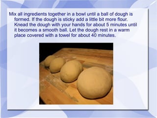 Mix all ingredients together in a bowl until a ball of dough is
  formed. If the dough is sticky add a little bit more flour.
  Knead the dough with your hands for about 5 minutes until
  it becomes a smooth ball. Let the dough rest in a warm
  place covered with a towel for about 40 minutes.
 