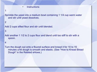 •   Instructions
1
Sprinkle the yeast into a medium bowl containing 1 1/4 cup warm water
  and stir until yeast dissolves.
2
Add 2 cups sifted flour and stir until blended.
3
Add another 1 1/2 to 2 cups flour and blend until too stiff to stir with a
  spoon.
4
Turn the dough out onto a floured surface and knead it for 10 to 15
   minutes until dough is smooth and elastic. (See "How to Knead Bread
   Dough" in the Related eHows.)
 