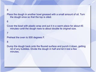 5
Place the dough in another bowl greased with a small amount of oil. Turn
   the dough once so that the top is oiled.
6
Cover the bowl with plastic wrap and put it in a warm place for about 45
  minutes--until the dough rises to about double its original size.
7
Preheat the oven to 500 degrees F.
8
Dump the dough back onto the floured surface and punch it down, getting
  rid of any bubbles. Divide the dough in half and let it rest a few
  minutes.
 