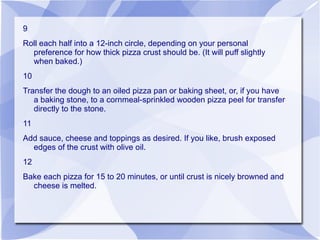 9
Roll each half into a 12-inch circle, depending on your personal
  preference for how thick pizza crust should be. (It will puff slightly
  when baked.)
10
Transfer the dough to an oiled pizza pan or baking sheet, or, if you have
   a baking stone, to a cornmeal-sprinkled wooden pizza peel for transfer
   directly to the stone.
11
Add sauce, cheese and toppings as desired. If you like, brush exposed
  edges of the crust with olive oil.
12
Bake each pizza for 15 to 20 minutes, or until crust is nicely browned and
  cheese is melted.
 